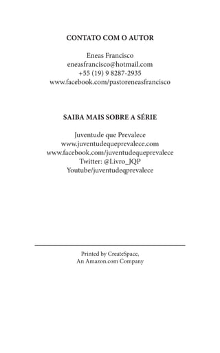 Printed by CreateSpace,
An Amazon.com Company
CONTATO COM O AUTOR
Eneas Francisco
eneasfrancisco@hotmail.com
+55 (19) 9 8287-2935
www.facebook.com/pastoreneasfrancisco
SAIBA MAIS SOBRE A SÉRIE
Juventude que Prevalece
www.juventudequeprevalece.com
www.facebook.com/juventudequeprevalece
Twitter: @Livro_JQP
Youtube/juventudeqprevalece
 