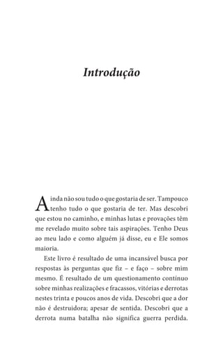Aindanãosoutudooquegostariadeser.Tampouco
tenho tudo o que gostaria de ter. Mas descobri
que estou no caminho, e minhas lutas e provações têm
me revelado muito sobre tais aspirações. Tenho Deus
ao meu lado e como alguém já disse, eu e Ele somos
maioria.
	 Este livro é resultado de uma incansável busca por
respostas às perguntas que fiz – e faço – sobre mim
mesmo. É resultado de um questionamento contínuo
sobre minhas realizações e fracassos, vitórias e derrotas
nestes trinta e poucos anos de vida. Descobri que a dor
não é destruidora; apesar de sentida. Descobri que a
derrota numa batalha não significa guerra perdida.
Introdução
 