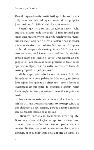 16
Juventude que Prevalece
Descobri que é [muito] mais fácil aprender com a dor
e lágrimas dos outros do que com as minhas próprias
[descobri que é o jeito dos sábios aprenderem].
	 Aprendi que ler e ter um coração ensinável (acho
que esta palavra pode ser usada) é fundamental para
quem quer crescer e viver uma vida sem limites; aprendi
que ser incansável não é necessariamente não se cansar
– tampouco viver no conforto. Ser incansável é apesar
da dor, do corpo e da mente gritarem ‘não’ para mais
uma tentativa, você ignorar seus pedidos. Seu espírito
precisa fazer sua mente e corpo obedecerem ao seu
propósito. Para tanto, às vezes precisamos fazer nosso
ego engolir alguns ‘nãos’ e então sairmos em busca de
nosso propósito a qualquer custo.
	 Minha expectativa não é construir um exército de
fãs após ter este livro publicado. Mas se alguns jovens
[que sejam dez, quinze ou cinquenta] após o lerem se
levantarem de sua zona de conforto e saírem rumo
à realização de seu propósito, o livro já cumpriu sua
tarefa.
	 Preciso muito mais que livros vendidos. Preciso que
minhas palavras possam atravessar corações; preciso que
elas cheguem ao seu espírito, porque é nesta dimensão
que sua transformação se consolida.
	 O homem foi criado por Deus corpo, alma e espírito.
O corpo sendo a habitação do espírito e a alma como
o centro das emoções, sentimentos, pensamentos e
desejos. De fato somos triunamente completos, mas a
essência, ou o que subsistirá após a morte do corpo, é o
 