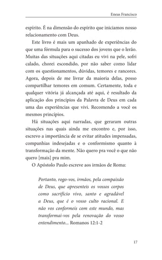 17
Eneas Francisco
espírito. É na dimensão do espírito que iniciamos nosso
relacionamento com Deus.
	 Este livro é mais um apanhado de experiências do
que uma fórmula para o sucesso dos jovens que o lerão.
Muitas das situações aqui citadas eu vivi na pele, sofri
calado, chorei escondido, por não saber como lidar
com os questionamentos, dúvidas, temores e rancores.
Agora, depois de me livrar da maioria delas, posso
compartilhar temores em comum. Certamente, toda e
qualquer vitória já alcançada até aqui, é resultado da
aplicação dos princípios da Palavra de Deus em cada
uma das experiências que vivi. Recomendo a você os
mesmos princípios.
	 Há situações aqui narradas, que geraram outras
situações nas quais ainda me encontro e, por isso,
escrevo a importância de se evitar atitudes impensadas,
companhias indesejadas e o conformismo quanto à
transformação da mente. Não quero pra você o que não
quero [mais] pra mim.
	 O Apóstolo Paulo escreve aos irmãos de Roma:
	
Portanto, rogo-vos, irmãos, pela compaixão
de Deus, que apresenteis os vossos corpos
como sacrifício vivo, santo e agradável
a Deus, que é o vosso culto racional. E
não vos conformeis com este mundo, mas
transformai-vos pela renovação do vosso
entendimento... Romanos 12:1-2
 