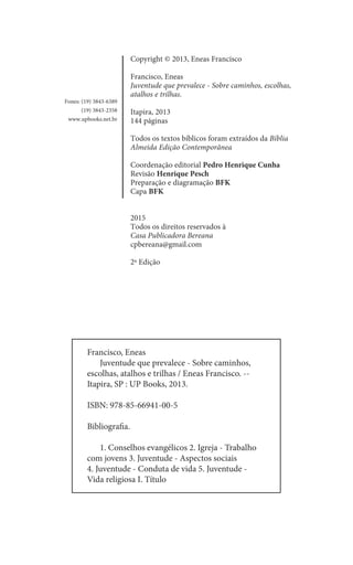 Copyright © 2013, Eneas Francisco
Francisco, Eneas
Juventude que prevalece - Sobre caminhos, escolhas,
atalhos e trilhas.
Itapira, 2013
144 páginas
Todos os textos bíblicos foram extraídos da Bíblia
Almeida Edição Contemporânea
Coordenação editorial Pedro Henrique Cunha
Revisão Henrique Pesch
Preparação e diagramação BFK
Capa BFK
2015
Todos os direitos reservados à
Casa Publicadora Bereana
cpbereana@gmail.com
2ª Edição
Fones: (19) 3843-6389
(19) 3843-2358
www.upbooks.net.br
Francisco, Eneas
	 Juventude que prevalece - Sobre caminhos,
escolhas, atalhos e trilhas / Eneas Francisco. --
Itapira, SP : UP Books, 2013.
ISBN: 978-85-66941-00-5
Bibliografia.
	 1. Conselhos evangélicos 2. Igreja - Trabalho
com jovens 3. Juventude - Aspectos sociais
4. Juventude - Conduta de vida 5. Juventude -
Vida religiosa I. Título
 