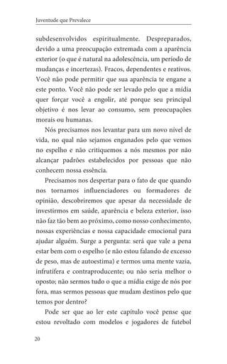 20
Juventude que Prevalece
subdesenvolvidos espiritualmente. Despreparados,
devido a uma preocupação extremada com a aparência
exterior (o que é natural na adolescência, um período de
mudanças e incertezas). Fracos, dependentes e reativos.
Você não pode permitir que sua aparência te engane a
este ponto. Você não pode ser levado pelo que a mídia
quer forçar você a engolir, até porque seu principal
objetivo é nos levar ao consumo, sem preocupações
morais ou humanas.
Nós precisamos nos levantar para um novo nível de
vida, no qual não sejamos enganados pelo que vemos
no espelho e não critiquemos a nós mesmos por não
alcançar padrões estabelecidos por pessoas que não
conhecem nossa essência.
Precisamos nos despertar para o fato de que quando
nos tornamos influenciadores ou formadores de
opinião, descobriremos que apesar da necessidade de
investirmos em saúde, aparência e beleza exterior, isso
não faz tão bem ao próximo, como nosso conhecimento,
nossas experiências e nossa capacidade emocional para
ajudar alguém. Surge a pergunta: será que vale a pena
estar bem com o espelho (e não estou falando de excesso
de peso, mas de autoestima) e termos uma mente vazia,
infrutífera e contraproducente; ou não seria melhor o
oposto; não sermos tudo o que a mídia exige de nós por
fora, mas sermos pessoas que mudam destinos pelo que
temos por dentro?
Pode ser que ao ler este capítulo você pense que
estou revoltado com modelos e jogadores de futebol
 