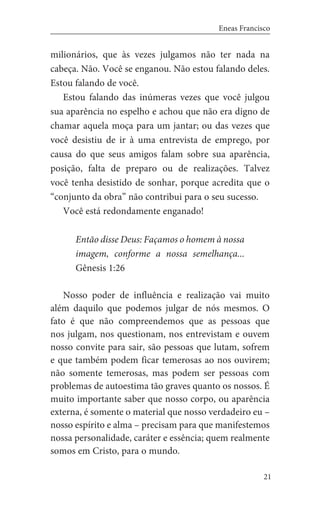 21
Eneas Francisco
milionários, que às vezes julgamos não ter nada na
cabeça. Não. Você se enganou. Não estou falando deles.
Estou falando de você.
Estou falando das inúmeras vezes que você julgou
sua aparência no espelho e achou que não era digno de
chamar aquela moça para um jantar; ou das vezes que
você desistiu de ir à uma entrevista de emprego, por
causa do que seus amigos falam sobre sua aparência,
posição, falta de preparo ou de realizações. Talvez
você tenha desistido de sonhar, porque acredita que o
“conjunto da obra” não contribui para o seu sucesso.
Você está redondamente enganado!
Então disse Deus: Façamos o homem à nossa
imagem, conforme a nossa semelhança...
Gênesis 1:26
Nosso poder de influência e realização vai muito
além daquilo que podemos julgar de nós mesmos. O
fato é que não compreendemos que as pessoas que
nos julgam, nos questionam, nos entrevistam e ouvem
nosso convite para sair, são pessoas que lutam, sofrem
e que também podem ficar temerosas ao nos ouvirem;
não somente temerosas, mas podem ser pessoas com
problemas de autoestima tão graves quanto os nossos. É
muito importante saber que nosso corpo, ou aparência
externa, é somente o material que nosso verdadeiro eu –
nosso espírito e alma – precisam para que manifestemos
nossa personalidade, caráter e essência; quem realmente
somos em Cristo, para o mundo.
 