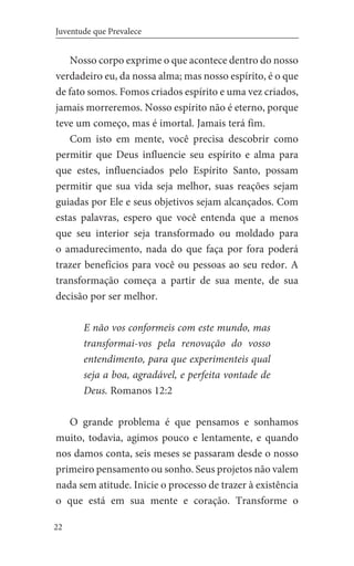 22
Juventude que Prevalece
Nosso corpo exprime o que acontece dentro do nosso
verdadeiro eu, da nossa alma; mas nosso espírito, é o que
de fato somos. Fomos criados espírito e uma vez criados,
jamais morreremos. Nosso espírito não é eterno, porque
teve um começo, mas é imortal. Jamais terá fim.
Com isto em mente, você precisa descobrir como
permitir que Deus influencie seu espírito e alma para
que estes, influenciados pelo Espírito Santo, possam
permitir que sua vida seja melhor, suas reações sejam
guiadas por Ele e seus objetivos sejam alcançados. Com
estas palavras, espero que você entenda que a menos
que seu interior seja transformado ou moldado para
o amadurecimento, nada do que faça por fora poderá
trazer benefícios para você ou pessoas ao seu redor. A
transformação começa a partir de sua mente, de sua
decisão por ser melhor.
E não vos conformeis com este mundo, mas
transformai-vos pela renovação do vosso
entendimento, para que experimenteis qual
seja a boa, agradável, e perfeita vontade de
Deus. Romanos 12:2
O grande problema é que pensamos e sonhamos
muito, todavia, agimos pouco e lentamente, e quando
nos damos conta, seis meses se passaram desde o nosso
primeiro pensamento ou sonho. Seus projetos não valem
nada sem atitude. Inicie o processo de trazer à existência
o que está em sua mente e coração. Transforme o
 
