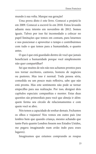 23
Eneas Francisco
mundo à sua volta. Marque sua geração!
Uma prova disto é este livro. Comecei a projetá-lo
em 2009. Comecei a escrevê-lo em 2010. Estou levando
adiante meu intento em novembro de 2012. Somos
iguais. Talvez por isso fui incomodado a colocar no
papel limitações que temos em comum, para lutarmos
e nos posicionar e aproveitar o tempo e contribuirmos
com tudo o que temos para a humanidade, o quanto
antes.
O que é que está guardado dentro de você que jamais
beneficiará a humanidade porque você simplesmente
não quer compartilhar?
Sei que muitos de nós não nos achamos prontos para
nos tornar escritores, cantores, homens de negócios
ou pastores. Mas isso é normal. Toda pessoa séria,
comedida ou um pouco mais reflexiva, sabe que não
está pronta. Mas este sentimento não pode se tornar
empecilho para sua realização. Por isso, designei dois
capítulos especiais: companhias e mentor. Estas duas
questões são primordiais para você que almeja ir além:
quem forma seu círculo de relacionamentos e com
quem você se abre.
Nós temos a capacidade de sonhar demais. Fechamos
os olhos e viajamos! Nos vemos em outro país (me
lembro bem que quando criança, mesmo achando que
tanto Paris quanto Londres fossem nos Estados Unidos,
me pegava imaginando num avião indo para esses
lugares).
Imaginamos que estamos comprando as roupas
 