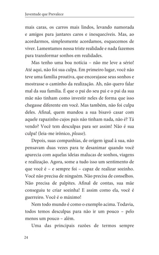 24
Juventude que Prevalece
mais caras, os carros mais lindos, levando namorada
e amigos para jantares caros e inesquecíveis. Mas, ao
acordarmos, simplesmente acordamos, esquecemos de
viver. Lamentamos nossa triste realidade e nada fazemos
para transformar sonhos em realidades.
Mas tenho uma boa notícia – não me leve a sério!
Até aqui, não foi sua culpa. Em primeiro lugar, você não
teve uma família proativa, que encorajasse seus sonhos e
mostrasse o caminho da realização. Ah, não quero falar
mal da sua família. É que o pai do seu pai e o pai da sua
mãe não tinham como investir neles de forma que isso
chegasse diferente em você. Mas também, não foi culpa
deles. Afinal, quem mandou a sua bisavó casar com
aquele rapazinho cujos pais não tinham nada, não é? Tá
vendo? Você tem desculpas para ser assim! Não é sua
culpa! (leia-me irônico, please).
Depois, suas companhias, de origem igual à sua, não
pensavam duas vezes para te desanimar quando você
aparecia com aquelas ideias malucas de sonhos, viagens
e realização. Agora, some a tudo isso um sentimento de
que você é – e sempre foi – capaz de realizar sozinho.
Você não precisa de ninguém. Não precisa de conselhos.
Não precisa de palpites. Afinal de contas, sua mãe
conseguiu te criar sozinha! E assim como ela, você é
guerreiro. Você é o máximo!
Nem todo mundo é como o exemplo acima. Todavia,
todos temos desculpas para não ir um pouco – pelo
menos um pouco – além.
Uma das principais razões de termos sempre
 