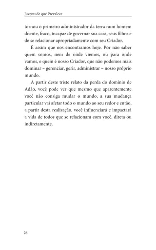 26
Juventude que Prevalece
tornou o primeiro administrador da terra num homem
doente, fraco, incapaz de governar sua casa, seus filhos e
de se relacionar apropriadamente com seu Criador.
É assim que nos encontramos hoje. Por não saber
quem somos, nem de onde viemos, ou para onde
vamos, e quem é nosso Criador, que não podemos mais
dominar – gerenciar, gerir, administrar – nosso próprio
mundo.
A partir deste triste relato da perda do domínio de
Adão, você pode ver que mesmo que aparentemente
você não consiga mudar o mundo, a sua mudança
particular vai afetar todo o mundo ao seu redor e então,
a partir desta realização, você influenciará e impactará
a vida de todos que se relacionam com você, direta ou
indiretamente.
 