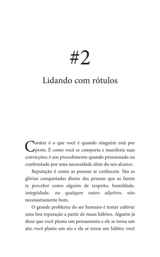 #2
Lidando com rótulos
Caráter é o que você é quando ninguém está por
perto. É como você se comporta e manifesta suas
convicções; é seu procedimento quando pressionado ou
confrontado por uma necessidade além do seu alcance.
Reputação é como as pessoas te conhecem. São as
glórias conquistadas diante das pessoas que as fazem
te perceber como alguém de respeito, humildade,
integridade, ou qualquer outro adjetivo, não
necessariamente bom.
O grande problema do ser humano é tentar cultivar
uma boa reputação a partir de maus hábitos. Alguém já
disse que você planta um pensamento e ele se torna um
ato; você planta um ato e ele se torna um hábito; você
 