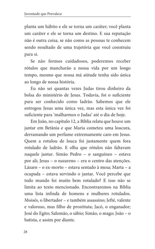 28
Juventude que Prevalece
planta um hábito e ele se torna um caráter; você planta
um caráter e ele se torna um destino. E sua reputação
não é outra coisa, se não como as pessoas te conhecem
sendo resultado de uma trajetória que você construiu
para si.
Se não formos cuidadosos, poderemos receber
rótulos que mancharão a nossa vida por um longo
tempo, mesmo que nossa má atitude tenha sido única
ao longo de nossa história.
Eu não sei quantas vezes Judas tirou dinheiro da
bolsa do ministério de Jesus. Todavia, foi o suficiente
para ser conhecido como ladrão. Sabemos que ele
entregou Jesus uma única vez, mas esta única vez foi
suficiente para ‘malharmos o Judas’ até o dia de hoje.
Em João, no capítulo 12, a Bíblia relata que houve um
jantar em Betânia e que Maria cometeu uma loucura,
derramando um perfume extremamente caro em Jesus.
Quem a rotulou de louca foi justamente quem fora
rotulado de ladrão. E olha que rótulos não faltavam
naquele jantar. Simão Pedro – o sanguíneo – estava
por ali; Jesus – o nazareno – era o centro das atenções.
Lázaro – o ex-morto – estava sentado à mesa; Marta – a
ocupada – estava servindo o jantar. Você percebe que
todo mundo foi muito bem rotulado? E isso não se
limita ao texto mencionado. Encontraremos na Bíblia
uma lista infinda de homens e mulheres rotulados.
Moisés, o libertador – e também assassino; Jefté, valente
e valoroso, mas filho de prostituta; Jacó, o enganador;
José do Egito; Salomão, o sábio; Simão, o mago; João – o
batista, e assim por diante.
 