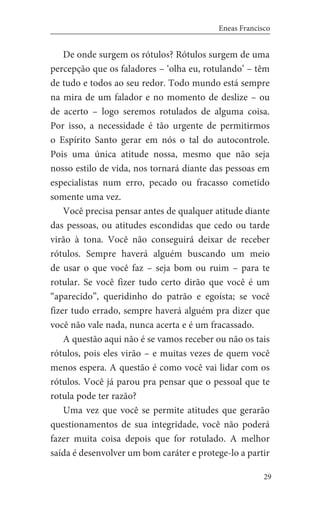 29
Eneas Francisco
De onde surgem os rótulos? Rótulos surgem de uma
percepção que os faladores – ‘olha eu, rotulando’ – têm
de tudo e todos ao seu redor. Todo mundo está sempre
na mira de um falador e no momento de deslize – ou
de acerto – logo seremos rotulados de alguma coisa.
Por isso, a necessidade é tão urgente de permitirmos
o Espírito Santo gerar em nós o tal do autocontrole.
Pois uma única atitude nossa, mesmo que não seja
nosso estilo de vida, nos tornará diante das pessoas em
especialistas num erro, pecado ou fracasso cometido
somente uma vez.
Você precisa pensar antes de qualquer atitude diante
das pessoas, ou atitudes escondidas que cedo ou tarde
virão à tona. Você não conseguirá deixar de receber
rótulos. Sempre haverá alguém buscando um meio
de usar o que você faz – seja bom ou ruim – para te
rotular. Se você fizer tudo certo dirão que você é um
“aparecido”, queridinho do patrão e egoísta; se você
fizer tudo errado, sempre haverá alguém pra dizer que
você não vale nada, nunca acerta e é um fracassado.
A questão aqui não é se vamos receber ou não os tais
rótulos, pois eles virão – e muitas vezes de quem você
menos espera. A questão é como você vai lidar com os
rótulos. Você já parou pra pensar que o pessoal que te
rotula pode ter razão?
Uma vez que você se permite atitudes que gerarão
questionamentos de sua integridade, você não poderá
fazer muita coisa depois que for rotulado. A melhor
saída é desenvolver um bom caráter e protege-lo a partir
 