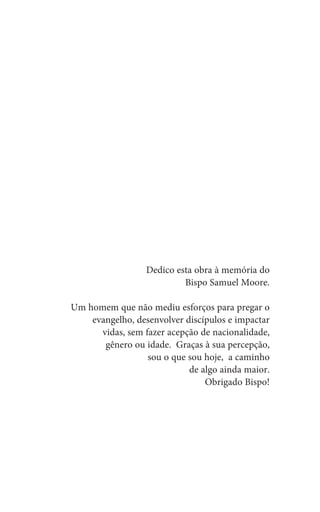 Dedico esta obra à memória do
Bispo Samuel Moore.
Um homem que não mediu esforços para pregar o
evangelho, desenvolver discípulos e impactar
vidas, sem fazer acepção de nacionalidade,
gênero ou idade. Graças à sua percepção,
sou o que sou hoje, a caminho
de algo ainda maior.
Obrigado Bispo!
 