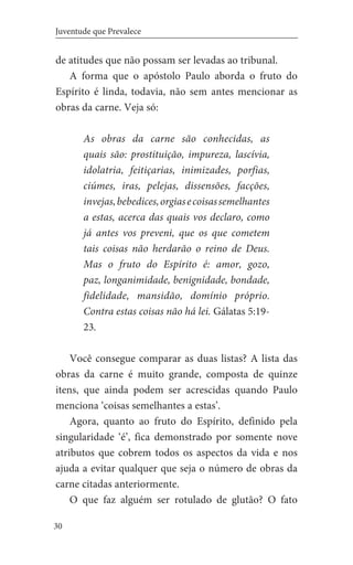 30
Juventude que Prevalece
de atitudes que não possam ser levadas ao tribunal.
A forma que o apóstolo Paulo aborda o fruto do
Espírito é linda, todavia, não sem antes mencionar as
obras da carne. Veja só:
As obras da carne são conhecidas, as
quais são: prostituição, impureza, lascívia,
idolatria, feitiçarias, inimizades, porfias,
ciúmes, iras, pelejas, dissensões, facções,
invejas,bebedices,orgiasecoisassemelhantes
a estas, acerca das quais vos declaro, como
já antes vos preveni, que os que cometem
tais coisas não herdarão o reino de Deus.
Mas o fruto do Espírito é: amor, gozo,
paz, longanimidade, benignidade, bondade,
fidelidade, mansidão, domínio próprio.
Contra estas coisas não há lei. Gálatas 5:19-
23.
Você consegue comparar as duas listas? A lista das
obras da carne é muito grande, composta de quinze
itens, que ainda podem ser acrescidas quando Paulo
menciona ‘coisas semelhantes a estas’.
Agora, quanto ao fruto do Espírito, definido pela
singularidade ‘é’, fica demonstrado por somente nove
atributos que cobrem todos os aspectos da vida e nos
ajuda a evitar qualquer que seja o número de obras da
carne citadas anteriormente.
O que faz alguém ser rotulado de glutão? O fato
 