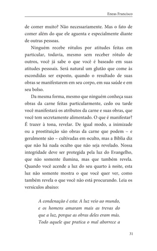31
Eneas Francisco
de comer muito? Não necessariamente. Mas o fato de
comer além do que ele aguenta e especialmente diante
de outras pessoas.
Ninguém recebe rótulos por atitudes feitas em
particular, todavia, mesmo sem receber rótulo de
outros, você já sabe o que você é baseado em suas
atitudes pessoais. Será natural um glutão que come às
escondidas ser exposto, quando o resultado de suas
obras se manifestarem em seu corpo, em sua saúde e em
seu bolso.
Da mesma forma, mesmo que ninguém conheça suas
obras da carne feitas particularmente, cedo ou tarde
você manifestará os atributos da carne e suas obras, que
você tem secretamente alimentado. O que é manifestar?
É trazer à tona, revelar. De igual modo, a inimizade
ou a prostituição são obras da carne que podem – e
geralmente são – cultivadas em oculto, mas a Bíblia diz
que não há nada oculto que não seja revelado. Nossa
integridade deve ser protegida pela luz do Evangelho,
que não somente ilumina, mas que também revela.
Quando você acende a luz do seu quarto à noite, esta
luz não somente mostra o que você quer ver, como
também revela o que você não está procurando. Leia os
versículos abaixo:
A condenação é esta: A luz veio ao mundo,
e os homens amaram mais as trevas do
que a luz, porque as obras deles eram más.
Todo aquele que pratica o mal aborrece a
 