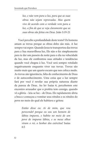32
Juventude que Prevalece
luz, e não vem para a luz, para que as suas
obras não sejam reprovadas. Mas quem
vive de acordo com a verdade vem para a
luz, a fim de que se veja claramente que as
suas obras são feitas em Deus. João 3:19-21
Você percebe a profundidade deste texto? Os homens
amam as trevas porque as obras deles são más. A luz
sempre vai expor. Quando Jesus te transportou das trevas
para a Sua maravilhosa luz, Ele não o fez simplesmente
para te dar um passeio da noite para o dia na velocidade
da luz, mas ele confrontou suas atitudes e tendências
quando você chegou à luz. Você será sempre rotulado
negativamente enquanto viver nas trevas. Trevas são
muito mais que um quarto escuro que nos coloca medo.
As trevas são ignorância, falta de conhecimento de Deus
e de autoconhecimento. Uma coisa que a luz sempre
fará por você é revelar sua própria natureza diante
da pureza de Deus. Ao ler Isaías 6, percebemos este
encontro arrasador que o profeta tem consigo, quando
vê a glória – leia-se luz – de Deus. Ele rapidamente abriu
a boca e começou a vomitar seus rótulos e os rótulos do
povo no meio do qual ele habitava e gritou:
Então disse eu: Ai de mim, que vou
perecendo! porque eu sou um homem de
lábios impuros, e habito no meio de um
povo de impuros lábios, e os meus olhos
viram o rei, o Senhor dos exércitos! Isaías
6:5
 