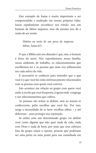33
Eneas Francisco
Este exemplo de Isaías é muito importante a ser
compreendido e analisado em nossas próprias vidas.
Isaías rapidamente reconhece seu rótulo: sou um
homem de lábios impuros; mas ele mesmo nos dá a
razão de ser assim:
Habito no meio de um povo de impuros
lábios. Isaías 6:5
O que a Bíblia está nos dizendo é que, sim, o homem
é fruto do meio. Nós reproduzimos nossa família,
nosso ambiente de trabalho, os relacionamentos que
escolhemos ter e as pessoas que mais nos influenciam
em cada esfera da vida.
É necessário se conhecer para entender que o que
você é o que você faz estão intrinsecamente relacionados
com as pessoas com quem você convive.
Isto acontece em relação ao grupo com quem você
anda, à escola que você frequenta, à igreja onde congrega
e aos relacionamentos que cultiva.
As pessoas vão tentar te definir, sem ao menos te
conhecerem, pelas escolhas que você faz. Por isso,
surge a necessidade de se fazer escolhas sábias – e até
dolorosas – para proteger sua reputação.
Se andar com um determinado grupo vai definir
você como alguém que não quer nada da vida, nada
com Deus e nada de bom, por mais que seus esforços
fora do grupo sejam o oposto, pessoas que poderiam
ser uma porta ou uma ponte para sua caminhada em
 