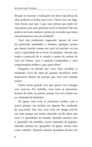 34
Juventude que Prevalece
direção ao sucesso e realização em áreas específicas da
vida, poderão se fechar para você. Talvez você me diga,
‘mas Eneas, por que é que uma pessoa que pode ser
uma ponte para meu próximo nível se fecharia? Ela não
poderia ser mais madura a ponto de entender que meus
relacionamentos não me moldam?’
Você está totalmente enganado. Apesar de você
ter potencial, qualidades e talentos, qualquer pessoa
que deseje investir tempo em você vai precisar ver em
você a capacidade de se livrar de qualquer vínculo que
tenha o potencial de te rotular a ponto de roubar de
você seu futuro. Leia o capítulo Companhias e você
compreenderá melhor o que quero dizer.
Ninguém vai decidir por você. Suas escolhas te
moldarão. Você faz ideia de quantos benefícios estão
disponíveis dentro de pessoas que você tem tentado
evitar?
Talvez nosso grande erro seja querer nos entregar
com reservas. No trabalho, você teme se aproximar
demais do chefe ou patrão, porque isso vai resultar em
ser chamado de bajulador.
Na igreja você evita se relacionar melhor com o
pastor porque vai resultar em alguém lhe rotulando
de caça-título. Em casa você evita ser amigo real de
sua mãe porque um irmão chateado vai lhe dizer que
você é o queridinho da mamãe. Quando estamos com
o ‘grupinho’ do trabalho, somos rotulados de popular.
Quando estamos no ‘grupinho’ da igreja, somos visto
como rebeldes. Quando estamos grudados demais em
 