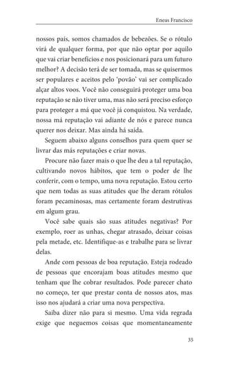 35
Eneas Francisco
nossos pais, somos chamados de bebezões. Se o rótulo
virá de qualquer forma, por que não optar por aquilo
que vai criar benefícios e nos posicionará para um futuro
melhor? A decisão terá de ser tomada, mas se quisermos
ser populares e aceitos pelo ‘povão’ vai ser complicado
alçar altos voos. Você não conseguirá proteger uma boa
reputação se não tiver uma, mas não será preciso esforço
para proteger a má que você já conquistou. Na verdade,
nossa má reputação vai adiante de nós e parece nunca
querer nos deixar. Mas ainda há saída.
Seguem abaixo alguns conselhos para quem quer se
livrar das más reputações e criar novas.
Procure não fazer mais o que lhe deu a tal reputação,
cultivando novos hábitos, que tem o poder de lhe
conferir, com o tempo, uma nova reputação. Estou certo
que nem todas as suas atitudes que lhe deram rótulos
foram pecaminosas, mas certamente foram destrutivas
em algum grau.
Você sabe quais são suas atitudes negativas? Por
exemplo, roer as unhas, chegar atrasado, deixar coisas
pela metade, etc. Identifique-as e trabalhe para se livrar
delas.
Ande com pessoas de boa reputação. Esteja rodeado
de pessoas que encorajam boas atitudes mesmo que
tenham que lhe cobrar resultados. Pode parecer chato
no começo, ter que prestar conta de nossos atos, mas
isso nos ajudará a criar uma nova perspectiva.
Saiba dizer não para si mesmo. Uma vida regrada
exige que neguemos coisas que momentaneamente
 