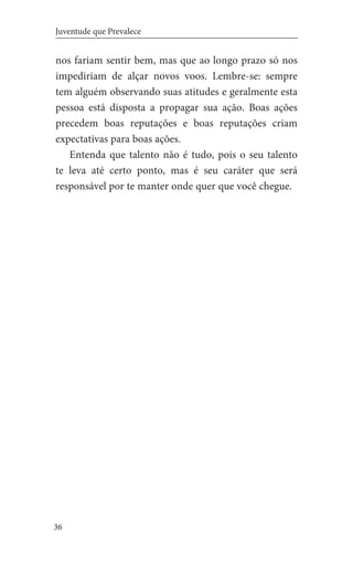 36
Juventude que Prevalece
nos fariam sentir bem, mas que ao longo prazo só nos
impediriam de alçar novos voos. Lembre-se: sempre
tem alguém observando suas atitudes e geralmente esta
pessoa está disposta a propagar sua ação. Boas ações
precedem boas reputações e boas reputações criam
expectativas para boas ações.
Entenda que talento não é tudo, pois o seu talento
te leva até certo ponto, mas é seu caráter que será
responsável por te manter onde quer que você chegue.
 