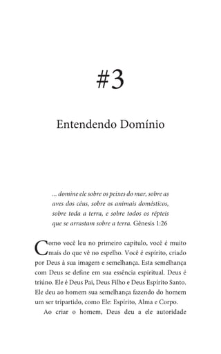 ... domine ele sobre os peixes do mar, sobre as
aves dos céus, sobre os animais domésticos,
sobre toda a terra, e sobre todos os répteis
que se arrastam sobre a terra. Gênesis 1:26
Como você leu no primeiro capítulo, você é muito
mais do que vê no espelho. Você é espírito, criado
por Deus à sua imagem e semelhança. Esta semelhança
com Deus se define em sua essência espiritual. Deus é
triúno. Ele é Deus Pai, Deus Filho e Deus Espírito Santo.
Ele deu ao homem sua semelhança fazendo do homem
um ser tripartido, como Ele: Espírito, Alma e Corpo.
Ao criar o homem, Deus deu a ele autoridade
#3
Entendendo Domínio
 