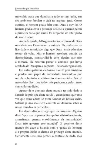 38
Juventude que Prevalece
necessária para que dominasse tudo ao seu redor, em
seu ambiente familiar e vida no aspecto geral. Como
espírito, o homem podia falar com Deus e ouvi-lo. O
homem podia sentir a presença de Deus e quando pecou
a primeira coisa que sentiu foi vergonha de estar perto
de seu Criador.
Antes da queda, Adão gerenciava o Jardim onde Deus
o estabelecera. Ele nomeou os animais. Ele desfrutava de
liberdade e autoridade, algo que Deus jamais planejou
tomar de volta. Mas o homem resolveu, através da
desobediência, compartilhá-la com alguém que não
a merecia. Ele resolveu passar o domínio que havia
recebido de Deus para a serpente – Satanás (enganador).
Em outras palavras, ele trocou o certo pelo duvidoso
e perdeu um papel de autoridade, trocando-o por
um de submissão e sofrimento desnecessários. Não é
necessário dizer que todos nós padecemos pelos erros
cometidos no Éden.
Apesar de o domínio deste mundo ter sido dado a
Satanás (o príncipe deste século), entendemos que uma
vez que Jesus Cristo se torna Senhor de nossas vidas,
Satanás já não mais tem controle ou domínio sobre o
nosso mundo em particular.
Há alguns dias ouvi algo que me assustou. Alguém
disse:“-porqueculpamosDeuspelascatástrofesnaturais,
assassinatos, guerras e sofrimentos da humanidade?
Deus não governa este mundo!” O governo deste
mundo foi dado a Satanás com a queda do homem
e a própria Bíblia o chama de príncipe deste mundo.
Certamente Deus não perdeu o controle de nada, mas
 