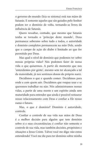 39
Eneas Francisco
o governo do mundo (leia-se sistema) está nas mãos de
Satanás. E somente aqueles que são guiados pelo Senhor
podem ter o domínio de volta, tornando-se livres da
influência de Satanás.
Quero ressaltar, contudo, que mesmo que Satanás
tenha se tornado o ‘príncipe deste mundo’, Deus
permanece soberano sobre tudo e todos, e autoridade
e domínio completos permanecem na mão Dele, sendo
que o campo de ação do diabo é limitado ao que for
permitido por Deus.
Mas qual o nível de domínio que podemos ter sobre
nossas próprias vidas? Nós podemos fazer de nossa
vida o que quisermos. A partir do momento que nos
‘entendemos por gente’, mesmo sem ter alcançado a tal
da maioridade, já nos sentimos donos do próprio nariz.
Decidimos o que e quando comer. Decidimos para
onde e com quem sair. Decidimos que roupas usar e se
queremos trabalhar ou não. Nós administramos nossas
vidas, a partir de uma mente e um espírito ainda sem
maturidade para entender que ainda é possível restaurar
nosso relacionamento com Deus e confiar a Ele nosso
rumo e futuro.
Mas, o que é domínio? Domínio é autoridade,
controle.
Confiar o controle de sua vida nas mãos de Deus
é a melhor decisão para alguém que tem domínio
sobre si e suas circunstâncias; é confiar não somente o
controle de sua vida, mas também decisões, propósitos e
situações a Jesus Cristo. Talvez você me diga: não estou
entendendo! Você me diz para ter domínio sobre minha
 