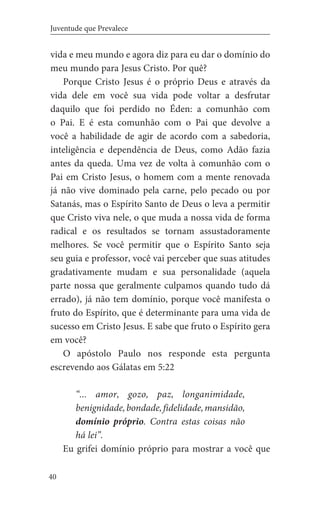 40
Juventude que Prevalece
vida e meu mundo e agora diz para eu dar o domínio do
meu mundo para Jesus Cristo. Por quê?
Porque Cristo Jesus é o próprio Deus e através da
vida dele em você sua vida pode voltar a desfrutar
daquilo que foi perdido no Éden: a comunhão com
o Pai. E é esta comunhão com o Pai que devolve a
você a habilidade de agir de acordo com a sabedoria,
inteligência e dependência de Deus, como Adão fazia
antes da queda. Uma vez de volta à comunhão com o
Pai em Cristo Jesus, o homem com a mente renovada
já não vive dominado pela carne, pelo pecado ou por
Satanás, mas o Espírito Santo de Deus o leva a permitir
que Cristo viva nele, o que muda a nossa vida de forma
radical e os resultados se tornam assustadoramente
melhores. Se você permitir que o Espírito Santo seja
seu guia e professor, você vai perceber que suas atitudes
gradativamente mudam e sua personalidade (aquela
parte nossa que geralmente culpamos quando tudo dá
errado), já não tem domínio, porque você manifesta o
fruto do Espírito, que é determinante para uma vida de
sucesso em Cristo Jesus. E sabe que fruto o Espírito gera
em você?
O apóstolo Paulo nos responde esta pergunta
escrevendo aos Gálatas em 5:22
“... amor, gozo, paz, longanimidade,
benignidade,bondade,fidelidade,mansidão,
domínio próprio. Contra estas coisas não
há lei”.
	 Eu grifei domínio próprio para mostrar a você que
 