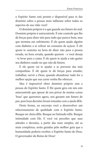 41
Eneas Francisco
o Espírito Santo está pronto e disponível para te dar
domínio sobre a pessoa mais influente sobre todos os
aspectos de sua vida: você!
O domínio próprio é o que guarda seu futuro do mal.
Domínio próprio é autocontrole. É este controle que lhe
dá forças para dizer não para tudo que parece bom, mas
que termina em sofrimento. É ele quem ajuda alguém
com diabetes a se refrear no consumo de açúcar. É ele
quem te sustenta na hora de dizer não para a pessoa
errada, na hora errada, quando querem - e você deseja
- te levar para a cama. É ele quem te ajuda a não gastar
seu dinheiro suado no que não dá futuro.
É ele quem vai te ajudar a se prevenir das más
companhias. É ele quem te dá forças para estudar,
trabalhar, servir a Deus, quando abandonar tudo for a
melhor opção que sua carne venha lhe oferecer.
Mas é impossível obter domínio próprio sem a
pessoa do Espírito Santo. É Ele quem gera em nós este
autocontrole que apesar de nos privar de muitas coisas
‘boas’ que queremos agora, nos garante um futuro de
paz, pois boas decisões foram tomadas com a ajuda dEle.
Desta forma, eu encorajo você a desenvolver um
relacionamento de qualidade com o Espírito Santo.
Busque ser cheio dEle. Busque ser batizado nEle. Busque
intimidade com Ele. E você vai perceber que suas
atitudes e decisões, a partir das mais simples, até as
mais complexas, serão guiadas pelo melhor guia que a
humanidade poderia receber; o Espírito Santo de Deus.
O governador do Reino de Deus!
 