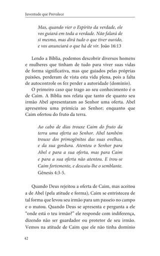 42
Juventude que Prevalece
Mas, quando vier o Espírito da verdade, ele
vos guiará em toda a verdade. Não falará de
si mesmo, mas dirá tudo o que tiver ouvido,
e vos anunciará o que há de vir. João 16:13
Lendo a Bíblia, podemos descobrir diversos homens
e mulheres que tinham de tudo para viver suas vidas
de forma significativa, mas que guiados pelas próprias
paixões, perderam de vista esta vida plena, pois a falta
de autocontrole os fez perder a autoridade (domínio).
O primeiro caso que trago ao seu conhecimento é o
de Caim. A Bíblia nos relata que tanto ele quanto seu
irmão Abel apresentaram ao Senhor uma oferta. Abel
apresentou uma primícia ao Senhor; enquanto que
Caim ofertou do fruto da terra.
Ao cabo de dias trouxe Caim do fruto da
terra uma oferta ao Senhor. Abel também
trouxe dos primogênitos das suas ovelhas,
e da sua gordura. Atentou o Senhor para
Abel e para a sua oferta, mas para Caim
e para a sua oferta não atentou. E irou-se
Caim fortemente, e descaiu-lhe o semblante.
Gênesis 4:3-5.
Quando Deus rejeitou a oferta de Caim, mas aceitou
a de Abel (pela atitude e forma), Caim se entristeceu de
tal forma que levou seu irmão para um passeio no campo
e o matou. Quando Deus se apresenta e pergunta a ele
“onde está o teu irmão?” ele responde com indiferença,
dizendo não ser guardador ou protetor de seu irmão.
Vemos na atitude de Caim que ele não tinha domínio
 