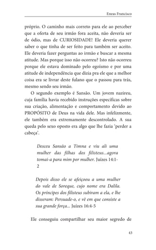 43
Eneas Francisco
próprio. O caminho mais correto para ele ao perceber
que a oferta de seu irmão fora aceita, não deveria ser
de ódio, mas de CURIOSIDADE! Ele deveria querer
saber o que tinha de ser feito para também ser aceito.
Ele deveria fazer perguntas ao irmão e buscar a mesma
atitude. Mas porque isso não ocorreu? Isto não ocorreu
porque ele estava dominado pelo egoísmo e por uma
atitude de independência que dizia pra ele que a melhor
coisa era se livrar deste fulano que o passou para trás,
mesmo sendo seu irmão.
O segundo exemplo é Sansão. Um jovem nazireu,
cuja família havia recebido instruções específicas sobre
sua criação, alimentação e comportamento devido ao
PROPÓSITO de Deus na vida dele. Mas infelizmente,
ele também era extremamente descontrolado. A sua
queda pelo sexo oposto era algo que lhe fazia ‘perder a
cabeça’.
Desceu Sansão a Timna e viu ali uma
mulher das filhas dos filisteus...agora
tomai-a para mim por mulher. Juízes 14:1-
2
Depois disso ele se afeiçoou a uma mulher
do vale de Soreque, cujo nome era Dalila.
Os príncipes dos filisteus subiram a ela, e lhe
disseram: Persuade-o, e vê em que consiste a
sua grande força... Juízes 16:4-5
	 Ele conseguiu compartilhar seu maior segredo de
 