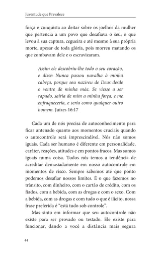 44
Juventude que Prevalece
força e conquista ao deitar sobre os joelhos da mulher
que pertencia a um povo que desafiava o seu; o que
levou à sua captura, cegueira e até mesmo à sua própria
morte, apesar de toda glória, pois morreu matando os
que zombavam dele e o escravizaram.
Assim ele descobriu-lhe todo o seu coração,
e disse: Nunca passou navalha à minha
cabeça, porque sou nazireu de Deus desde
o ventre de minha mãe. Se viesse a ser
rapado, sairia de mim a minha força, e me
enfraqueceria, e seria como qualquer outro
homem. Juízes 16:17
Cada um de nós precisa de autoconhecimento para
ficar antenado quanto aos momentos cruciais quando
o autocontrole será imprescindível. Nós não somos
iguais. Cada ser humano é diferente em personalidade,
caráter, reações, atitudes e em pontos fracos. Mas somos
iguais numa coisa. Todos nós temos a tendência de
acreditar demasiadamente em nosso autocontrole em
momentos de risco. Sempre sabemos até que ponto
podemos desafiar nossos limites. É o que fazemos no
trânsito, com dinheiro, com o cartão de crédito, com os
fiados, com a bebida, com as drogas e com o sexo. Com
a bebida, com as drogas e com tudo o que é ilícito, nossa
frase preferida é “está tudo sob controle”.
Mas sinto em informar que seu autocontrole não
existe para ser provado ou testado. Ele existe para
funcionar, dando a você a distância mais segura
 