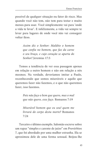 45
Eneas Francisco
possível de qualquer situação ou fator de risco. Mas
quando você não tem, não tem para testar e muito
menos para usar. Você simplesmente vai para ‘onde
a vida te levar’. E infelizmente, a vida vai sempre te
levar para lugares de onde você não vai conseguir
voltar ileso.
Assim diz o Senhor: Maldito o homem
que confia no homem, que faz da carne
o seu braço, e cujo coração se aparta do
Senhor! Jeremias 17:5
Temos a tendência de ver essa passagem apenas
em relação a outro homem e não em relação a nós
mesmos. Na verdade, deveríamos imitar a Paulo,
reconhecendo que somos miseráveis e aquilo que
queremos fazer não fazemos, e o que não queremos
fazer, isso fazemos.
Pois não faço o bem que quero, mas o mal
que não quero, esse faço. Romanos 7:19
Miserável homem que eu sou! quem me
livrará do corpo desta morte? Romanos
7:24
Terceiro e último exemplo. Salomão escreve sobre
um rapaz “simples e carente de juízo” em Provérbios
7, que foi abordado por uma mulher estranha. Ela se
aproximou dele de uma forma sensual. Beijou-lhe
 