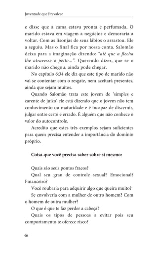 46
Juventude que Prevalece
e disse que a cama estava pronta e perfumada. O
marido estava em viagem a negócios e demoraria a
voltar. Com as lisonjas de seus lábios o arrastou. Ele
a seguiu. Mas o final fica por nossa conta. Salomão
deixa para a imaginação dizendo: “até que a flecha
lhe atravesse o peito...”. Querendo dizer, que se o
marido não chegou, ainda pode chegar.
No capítulo 6:34 ele diz que este tipo de marido não
vai se contentar com o resgate, nem aceitará presentes,
ainda que sejam muitos.
Quando Salomão trata este jovem de ‘simples e
carente de juízo’ ele está dizendo que o jovem não tem
conhecimento ou maturidade e é incapaz de discernir,
julgar entre certo e errado. É alguém que não conhece o
valor do autocontrole.
Acredito que estes três exemplos sejam suficientes
para quem precisa entender a importância do domínio
próprio.
Coisa que você precisa saber sobre si mesmo:
Quais são seus pontos fracos?
Qual seu grau de controle sexual? Emocional?
Financeiro?
Você roubaria para adquirir algo que queira muito?
Se envolveria com a mulher de outro homem? Com
o homem de outra mulher?
O que é que te faz perder a cabeça?
Quais os tipos de pessoas a evitar pois seu
comportamento te oferece risco?
 