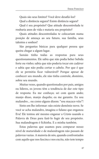 47
Eneas Francisco
Quais são seus limites? Você deve desafiá-los?
Qual a distância segura? Existe distância segura?
Qual é seu propósito? Que atitude descontrolada te
roubaria anos de vida e mataria seu propósito?
Quais atitudes descontroladas te colocariam numa
posição de ameaça ao seu futuro, sua família, seus
talentos e sonhos?
São perguntas básicas para qualquer pessoa que
queira chegar a algum lugar.
Sansão tinha todas as respostas para seus
questionamentos. Ele sabia que não podia beber bebida
forte ou vinho; sabia que não poderia tocar em cadáver
e sabia que não podia cortar o cabelo. Por que é que
ele se permitiu ficar vulnerável? Porque apesar de
conhecer seu mundo, ele não tinha controle, domínio,
sobre seu mundo.
Muitas vezes, quando questionados por pais, amigos
ou líderes, os jovens têm a tendência de dar este tipo
de resposta: Eu me conheço; sei com quem ando;
manjo disso, manjo daquilo; eu me garanto. Eu sou
malandro... ou como alguns dizem: “sou macaco véio”!
Sinto em lhe informar: não existe demônio novo. Se
você se acha malandro, imagina o fulano que enganou
Eva! Ele tentou até mesmo enganar a Cristo usando a
Palavra de Deus para fazê-lo fugir de seu propósito.
Sua malandragem é fichinha. E a minha também.
Estas palavras que usamos para comparar nosso
nível de maturidade e de malandragem não passam de
palavras vazias. A maioria de nós, quando confrontados
com aquilo que nos fascina e nos excita, não tem tempo
 