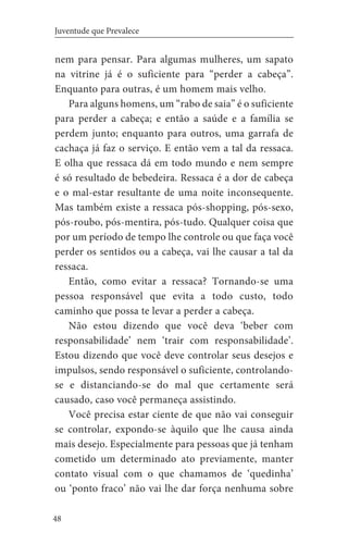 48
Juventude que Prevalece
nem para pensar. Para algumas mulheres, um sapato
na vitrine já é o suficiente para “perder a cabeça”.
Enquanto para outras, é um homem mais velho.
Para alguns homens, um “rabo de saia” é o suficiente
para perder a cabeça; e então a saúde e a família se
perdem junto; enquanto para outros, uma garrafa de
cachaça já faz o serviço. E então vem a tal da ressaca.
E olha que ressaca dá em todo mundo e nem sempre
é só resultado de bebedeira. Ressaca é a dor de cabeça
e o mal-estar resultante de uma noite inconsequente.
Mas também existe a ressaca pós-shopping, pós-sexo,
pós-roubo, pós-mentira, pós-tudo. Qualquer coisa que
por um período de tempo lhe controle ou que faça você
perder os sentidos ou a cabeça, vai lhe causar a tal da
ressaca.
Então, como evitar a ressaca? Tornando-se uma
pessoa responsável que evita a todo custo, todo
caminho que possa te levar a perder a cabeça.
Não estou dizendo que você deva ‘beber com
responsabilidade’ nem ‘trair com responsabilidade’.
Estou dizendo que você deve controlar seus desejos e
impulsos, sendo responsável o suficiente, controlando-
se e distanciando-se do mal que certamente será
causado, caso você permaneça assistindo.
Você precisa estar ciente de que não vai conseguir
se controlar, expondo-se àquilo que lhe causa ainda
mais desejo. Especialmente para pessoas que já tenham
cometido um determinado ato previamente, manter
contato visual com o que chamamos de ‘quedinha’
ou ‘ponto fraco’ não vai lhe dar força nenhuma sobre
 