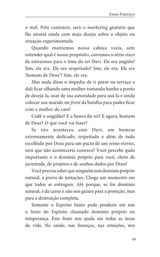49
Eneas Francisco
o mal. Pelo contrário, será o marketing gratuito que
lhe atrairá ainda com mais desejo sobre o objeto ou
situação experimentada.
Quando mantemos nossa cabeça vazia, sem
entender qual é nosso propósito, corremos o sério risco
de entrarmos para o time do rei Davi. Ele era ungido?
Sim, ele era. Ele era respeitado? Sim, ele era. Ele era
‘homem de Deus’? Sim, ele era.
Mas nada disso o impediu de ir parar no terraço e
dali ficar olhando uma mulher tomando banho a ponto
de desejá-la, usar de sua autoridade para usá-la e ainda
colocar seu marido no front da batalha para poder ficar
com a mulher do cara!
Cadê o ungidão? E a honra do rei? E agora, homem
de Deus? O que você vai fazer?
Se isto aconteceu com Davi, um homem
extremamente dedicado, respeitado e além de tudo
escolhido por Deus para um pacto de um reino eterno,
será que não aconteceria conosco? Você percebe quão
importante é o domínio próprio para você, cheio de
juventude, de projetos e de sonhos dados por Deus?
Vocêprecisasaberqueninguémtemdomíniopróprio
natural, à prova de tentações. Chega um momento em
que todos se entregam. Até porque, se for domínio
natural, é da carne e não nos guiará para a proteção, mas
para a destruição completa.
Somente o Espírito Santo pode produzir em nós
o fruto do Espírito chamado domínio próprio ou
temperança. Este fruto nos ajuda em todas as áreas
da vida. Na saúde, nas finanças, nas emoções, nos
 