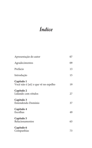 Apresentação do autor	 07
Agradecimentos	09
Prefácio	13	
	
Introdução	15
Capítulo 1
Você não é [só] o que vê no espelho	 19
Capítulo 2
Lidando com rótulos	 27
Capítulo 3
Entendendo Domínio	 37
Capítulo 4
Escolhas	49
Capítulo 5
Relacionamentos	63
Capítulo 6
Companhias	73
Índice
 