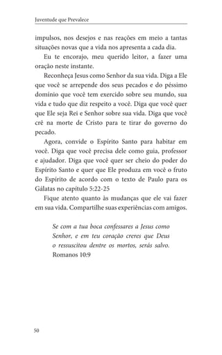 50
Juventude que Prevalece
impulsos, nos desejos e nas reações em meio a tantas
situações novas que a vida nos apresenta a cada dia.
Eu te encorajo, meu querido leitor, a fazer uma
oração neste instante.
Reconheça Jesus como Senhor da sua vida. Diga a Ele
que você se arrepende dos seus pecados e do péssimo
domínio que você tem exercido sobre seu mundo, sua
vida e tudo que diz respeito a você. Diga que você quer
que Ele seja Rei e Senhor sobre sua vida. Diga que você
crê na morte de Cristo para te tirar do governo do
pecado.
Agora, convide o Espírito Santo para habitar em
você. Diga que você precisa dele como guia, professor
e ajudador. Diga que você quer ser cheio do poder do
Espírito Santo e quer que Ele produza em você o fruto
do Espírito de acordo com o texto de Paulo para os
Gálatas no capítulo 5:22-25
Fique atento quanto às mudanças que ele vai fazer
em sua vida. Compartilhe suas experiências com amigos.
Se com a tua boca confessares a Jesus como
Senhor, e em teu coração creres que Deus
o ressuscitou dentre os mortos, serás salvo.
Romanos 10:9
 