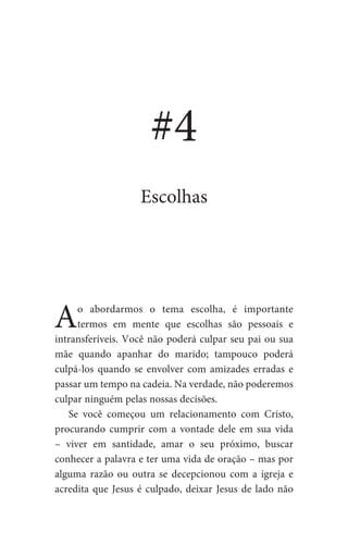 Ao abordarmos o tema escolha, é importante
termos em mente que escolhas são pessoais e
intransferíveis. Você não poderá culpar seu pai ou sua
mãe quando apanhar do marido; tampouco poderá
culpá-los quando se envolver com amizades erradas e
passar um tempo na cadeia. Na verdade, não poderemos
culpar ninguém pelas nossas decisões.
Se você começou um relacionamento com Cristo,
procurando cumprir com a vontade dele em sua vida
– viver em santidade, amar o seu próximo, buscar
conhecer a palavra e ter uma vida de oração – mas por
alguma razão ou outra se decepcionou com a igreja e
acredita que Jesus é culpado, deixar Jesus de lado não
#4
Escolhas
 
