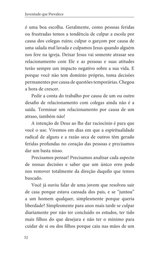 52
Juventude que Prevalece
é uma boa escolha. Geralmente, como pessoas feridas
ou frustradas temos a tendência de culpar a escola por
causa dos colegas ruins; culpar o garçom por causa de
uma salada mal lavada e culpamos Jesus quando alguém
nos fere na igreja. Deixar Jesus vai somente atrasar seu
relacionamento com Ele e as pessoas e suas atitudes
terão sempre um impacto negativo sobre a sua vida. E
porque você não tem domínio próprio, toma decisões
permanentes por causa de questões temporárias. Chegou
a hora de crescer.
Pedir a conta do trabalho por causa de um ou outro
desafio de relacionamento com colegas ainda não é a
saída. Terminar um relacionamento por causa de um
atraso, também não!
A intenção de Deus ao lhe dar raciocínio é para que
você o use. Vivemos em dias em que a espiritualidade
radical de alguns e a razão seca de outros têm gerado
feridas profundas no coração das pessoas e precisamos
dar um basta nisso.
Precisamos pensar! Precisamos analisar cada aspecto
de nossas decisões e saber que um único erro pode
nos remover totalmente da direção daquilo que temos
buscado.
Você já ouviu falar de uma jovem que resolveu sair
de casa porque estava cansada dos pais, e se “juntou”
a um homem qualquer, simplesmente porque queria
liberdade? Simplesmente para anos mais tarde se culpar
diariamente por não ter concluído os estudos, ter tido
mais filhos do que desejara e não ter o mínimo para
cuidar de si ou dos filhos porque caiu nas mãos de um
 
