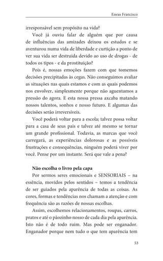 53
Eneas Francisco
irresponsável sem propósito na vida?
Você já ouviu falar de alguém que por causa
de influências das amizades deixou os estudos e se
aventurou numa vida de liberdade e curtição a ponto de
ver sua vida ser destruída devido ao uso de drogas - de
todos os tipos - e da prostituição?
Pois é, nossas emoções fazem com que tomemos
decisões precipitadas às cegas. Não conseguimos avaliar
as situações nas quais estamos e com as quais podemos
nos envolver, simplesmente porque não aguentamos a
pressão do agora. E esta nossa pressa axcaba matando
nossos talentos, sonhos e nosso futuro. E algumas das
decisões serão irreversíveis.
Você poderá voltar para a escola; talvez possa voltar
para a casa de seus pais e talvez até mesmo se tornar
um grande profissional. Todavia, as marcas que você
carregará, as experiências dolorosas e as possíveis
frustrações e consequências, ninguém poderá viver por
você. Pense por um instante. Será que vale a pena?
Não escolha o livro pela capa
Por sermos seres emocionais e SENSORIAIS – na
essência, movidos pelos sentidos – temos a tendência
de ser guiados pela aparência de todas as coisas. As
cores, formas e tendências nos chamam a atenção e com
frequência são as razões de nossas escolhas.
Assim, escolhemos relacionamentos, roupas, carros,
pratos e até o pãozinho nosso de cada dia pela aparência.
Isto não é de todo ruim. Mas pode ser enganador.
Enganador porque nem tudo o que tem aparência tem
 