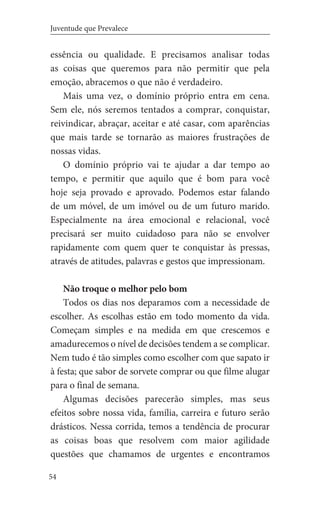 54
Juventude que Prevalece
essência ou qualidade. E precisamos analisar todas
as coisas que queremos para não permitir que pela
emoção, abracemos o que não é verdadeiro.
Mais uma vez, o domínio próprio entra em cena.
Sem ele, nós seremos tentados a comprar, conquistar,
reivindicar, abraçar, aceitar e até casar, com aparências
que mais tarde se tornarão as maiores frustrações de
nossas vidas.
O domínio próprio vai te ajudar a dar tempo ao
tempo, e permitir que aquilo que é bom para você
hoje seja provado e aprovado. Podemos estar falando
de um móvel, de um imóvel ou de um futuro marido.
Especialmente na área emocional e relacional, você
precisará ser muito cuidadoso para não se envolver
rapidamente com quem quer te conquistar às pressas,
através de atitudes, palavras e gestos que impressionam.
Não troque o melhor pelo bom
Todos os dias nos deparamos com a necessidade de
escolher. As escolhas estão em todo momento da vida.
Começam simples e na medida em que crescemos e
amadurecemos o nível de decisões tendem a se complicar.
Nem tudo é tão simples como escolher com que sapato ir
à festa; que sabor de sorvete comprar ou que filme alugar
para o final de semana.
Algumas decisões parecerão simples, mas seus
efeitos sobre nossa vida, família, carreira e futuro serão
drásticos. Nessa corrida, temos a tendência de procurar
as coisas boas que resolvem com maior agilidade
questões que chamamos de urgentes e encontramos
 