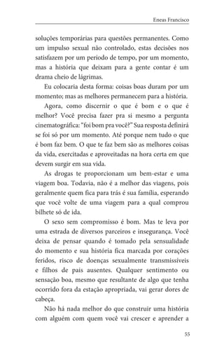 55
Eneas Francisco
soluções temporárias para questões permanentes. Como
um impulso sexual não controlado, estas decisões nos
satisfazem por um período de tempo, por um momento,
mas a história que deixam para a gente contar é um
drama cheio de lágrimas.
Eu colocaria desta forma: coisas boas duram por um
momento; mas as melhores permanecem para a história.
Agora, como discernir o que é bom e o que é
melhor? Você precisa fazer pra si mesmo a pergunta
cinematográfica:“foibompravocê?”Suarespostadefinirá
se foi só por um momento. Até porque nem tudo o que
é bom faz bem. O que te faz bem são as melhores coisas
da vida, exercitadas e aproveitadas na hora certa em que
devem surgir em sua vida.
As drogas te proporcionam um bem-estar e uma
viagem boa. Todavia, não é a melhor das viagens, pois
geralmente quem fica para trás é sua família, esperando
que você volte de uma viagem para a qual comprou
bilhete só de ida.
O sexo sem compromisso é bom. Mas te leva por
uma estrada de diversos parceiros e insegurança. Você
deixa de pensar quando é tomado pela sensualidade
do momento e sua história fica marcada por corações
feridos, risco de doenças sexualmente transmissíveis
e filhos de pais ausentes. Qualquer sentimento ou
sensação boa, mesmo que resultante de algo que tenha
ocorrido fora da estação apropriada, vai gerar dores de
cabeça.
Não há nada melhor do que construir uma história
com alguém com quem você vai crescer e aprender a
 
