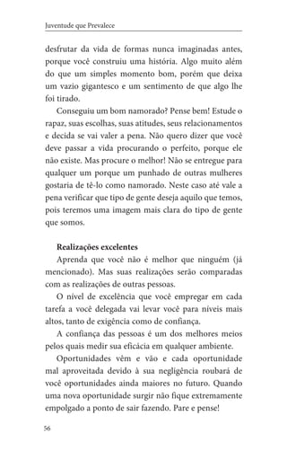 56
Juventude que Prevalece
desfrutar da vida de formas nunca imaginadas antes,
porque você construiu uma história. Algo muito além
do que um simples momento bom, porém que deixa
um vazio gigantesco e um sentimento de que algo lhe
foi tirado.
Conseguiu um bom namorado? Pense bem! Estude o
rapaz, suas escolhas, suas atitudes, seus relacionamentos
e decida se vai valer a pena. Não quero dizer que você
deve passar a vida procurando o perfeito, porque ele
não existe. Mas procure o melhor! Não se entregue para
qualquer um porque um punhado de outras mulheres
gostaria de tê-lo como namorado. Neste caso até vale a
pena verificar que tipo de gente deseja aquilo que temos,
pois teremos uma imagem mais clara do tipo de gente
que somos.
Realizações excelentes
Aprenda que você não é melhor que ninguém (já
mencionado). Mas suas realizações serão comparadas
com as realizações de outras pessoas.
O nível de excelência que você empregar em cada
tarefa a você delegada vai levar você para níveis mais
altos, tanto de exigência como de confiança.
A confiança das pessoas é um dos melhores meios
pelos quais medir sua eficácia em qualquer ambiente.
Oportunidades vêm e vão e cada oportunidade
mal aproveitada devido à sua negligência roubará de
você oportunidades ainda maiores no futuro. Quando
uma nova oportunidade surgir não fique extremamente
empolgado a ponto de sair fazendo. Pare e pense!
 