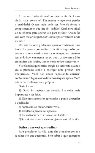 57
Eneas Francisco
Existe um meio de realizar esta tarefa de forma
ainda mais excelente? Em menos tempo sem perder
a qualidade? O que mais pode ser feito de forma a
complementar o que me foi pedido? Qual meu nível
de autonomia para alterar isto para melhor? Quem faz
isso com maior frequência? Como é possível fazer ainda
melhor?
Um dos maiores problemas quando recebemos uma
tarefa é a pressa por realizar. Dá até a impressão que
estamos numa corrida contra o tempo, ou estamos
tentando fazer em menos tempo que o concorrente. Mas
em muitas das tarefas, somos nosso único concorrente.
Você lembra que sorriso surgia no seu rosto quando
era o primeiro aluno a entregar uma prova? Pura
imaturidade. Você não estava “apostando corrida”
contra seus colegas, como diríamos naquela época. Você
estava correndo contra si próprio.
Desta forma:
1) Ouvir instruções com atenção é a coisa mais
importante a ser feita;
2) Não precisamos ser apressados a ponto de perder
a qualidade;
3) Somos nosso maior concorrente;
4) Excelência precisa ser aplicada:
5) A excelência deve se tornar um hábito; e
6)Sevocênãovencerasimesmo,jamaisvenceránavida.
Defina o que você quer realizar
Para prevalecer na vida, uma das primeiras coisas a
se saber é o que queremos. Sem saber o que queremos
 