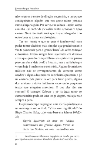 58
Juventude que Prevalece
não teremos o senso de direção necessário, e tampouco
conseguiremos alguém que nos apóie numa jornada
rumo a lugar algum. Por certo, sua cabeça – assim como
a minha – se enche de ideias brilhantes de todos os tipos
e cores. Num momento você quer viajar pelo globo e no
outro quer se tornar cardiologista.
Ter em mente o que se quer é fundamental para
poder tomar decisões mais simples que gradativamente
vão te posicionar para o ‘grande lance’. Às vezes começar
é dolorido. Tenho amigos bem-sucedidos em diversas
áreas que quando compartilham seus primeiros passos
parecem dar a ideia de dó e fracasso, mas a realidade que
vivem hoje é totalmente o contrário. Alguns dos maiores
músicos não se envergonharam de começar como
roadies1
; alguns dos maiores cozinheiros puseram o pé
na cozinha pela primeira vez para lavar pratos; alguns
dos maiores autores iniciaram escrevendo pequenos
textos que ninguém apreciava. O que eles têm em
comum? O começo! Colocar o pé na água rumo ao
extraordinário pode ser uma longa viagem, mas que vale
sempre a pena.
Há pouco tempo eu preguei uma mensagem baseada
na mensagem sob o título “Viver com significado” do
Bispo Charles Blake, cujo texto base era Salmos 107:23-
29:
Outros desceram ao mar em navios;
comerciaram nas grandes águas. Viram as
obras do Senhor, as suas maravilhas nas
1	 também conhecidos como bagagistas de banda; que carre-
gam equipamentos, montam aparelhos, afinam instrumentos, etc.
 