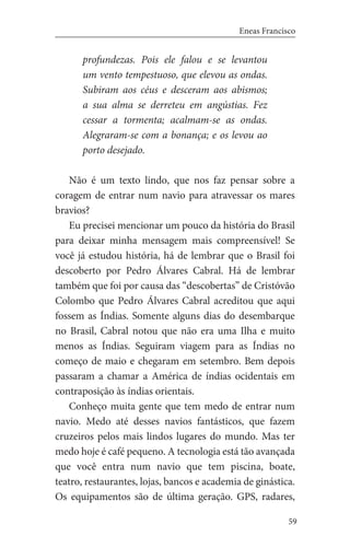 59
Eneas Francisco
profundezas. Pois ele falou e se levantou
um vento tempestuoso, que elevou as ondas.
Subiram aos céus e desceram aos abismos;
a sua alma se derreteu em angústias. Fez
cessar a tormenta; acalmam-se as ondas.
Alegraram-se com a bonança; e os levou ao
porto desejado.
Não é um texto lindo, que nos faz pensar sobre a
coragem de entrar num navio para atravessar os mares
bravios?
Eu precisei mencionar um pouco da história do Brasil
para deixar minha mensagem mais compreensível! Se
você já estudou história, há de lembrar que o Brasil foi
descoberto por Pedro Álvares Cabral. Há de lembrar
também que foi por causa das “descobertas” de Cristóvão
Colombo que Pedro Álvares Cabral acreditou que aqui
fossem as Índias. Somente alguns dias do desembarque
no Brasil, Cabral notou que não era uma Ilha e muito
menos as Índias. Seguiram viagem para as Índias no
começo de maio e chegaram em setembro. Bem depois
passaram a chamar a América de índias ocidentais em
contraposição às índias orientais.
Conheço muita gente que tem medo de entrar num
navio. Medo até desses navios fantásticos, que fazem
cruzeiros pelos mais lindos lugares do mundo. Mas ter
medo hoje é café pequeno. A tecnologia está tão avançada
que você entra num navio que tem piscina, boate,
teatro, restaurantes, lojas, bancos e academia de ginástica.
Os equipamentos são de última geração. GPS, radares,
 
