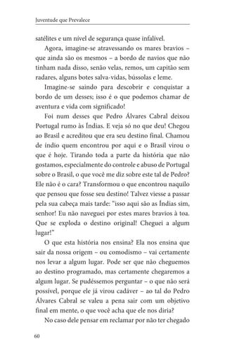 60
Juventude que Prevalece
satélites e um nível de segurança quase infalível.
Agora, imagine-se atravessando os mares bravios –
que ainda são os mesmos – a bordo de navios que não
tinham nada disso, senão velas, remos, um capitão sem
radares, alguns botes salva-vidas, bússolas e leme.
Imagine-se saindo para descobrir e conquistar a
bordo de um desses; isso é o que podemos chamar de
aventura e vida com significado!
Foi num desses que Pedro Álvares Cabral deixou
Portugal rumo às Índias. E veja só no que deu! Chegou
ao Brasil e acreditou que era seu destino final. Chamou
de índio quem encontrou por aqui e o Brasil virou o
que é hoje. Tirando toda a parte da história que não
gostamos, especialmente do controle e abuso de Portugal
sobre o Brasil, o que você me diz sobre este tal de Pedro?
Ele não é o cara? Transformou o que encontrou naquilo
que pensou que fosse seu destino! Talvez viesse a passar
pela sua cabeça mais tarde: “isso aqui são as Índias sim,
senhor! Eu não naveguei por estes mares bravios à toa.
Que se exploda o destino original! Cheguei a algum
lugar!” 		
O que esta história nos ensina? Ela nos ensina que
sair da nossa origem – ou comodismo – vai certamente
nos levar a algum lugar. Pode ser que não cheguemos
ao destino programado, mas certamente chegaremos a
algum lugar. Se pudéssemos perguntar – o que não será
possível, porque ele já virou cadáver – ao tal do Pedro
Álvares Cabral se valeu a pena sair com um objetivo
final em mente, o que você acha que ele nos diria?
No caso dele pensar em reclamar por não ter chegado
 