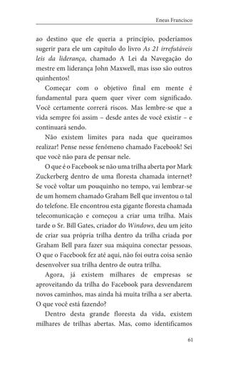 61
Eneas Francisco
ao destino que ele queria a princípio, poderíamos
sugerir para ele um capítulo do livro As 21 irrefutáveis
leis da liderança, chamado A Lei da Navegação do
mestre em liderança John Maxwell, mas isso são outros
quinhentos!
Começar com o objetivo final em mente é
fundamental para quem quer viver com significado.
Você certamente correrá riscos. Mas lembre-se que a
vida sempre foi assim – desde antes de você existir – e
continuará sendo.
Não existem limites para nada que queiramos
realizar! Pense nesse fenômeno chamado Facebook! Sei
que você não para de pensar nele.
O que é o Facebook se não uma trilha aberta por Mark
Zuckerberg dentro de uma floresta chamada internet?
Se você voltar um pouquinho no tempo, vai lembrar-se
de um homem chamado Graham Bell que inventou o tal
do telefone. Ele encontrou esta gigante floresta chamada
telecomunicação e começou a criar uma trilha. Mais
tarde o Sr. Bill Gates, criador do Windows, deu um jeito
de criar sua própria trilha dentro da trilha criada por
Graham Bell para fazer sua máquina conectar pessoas.
O que o Facebook fez até aqui, não foi outra coisa senão
desenvolver sua trilha dentro de outra trilha.
Agora, já existem milhares de empresas se
aproveitando da trilha do Facebook para desvendarem
novos caminhos, mas ainda há muita trilha a ser aberta.
O que você está fazendo?
Dentro desta grande floresta da vida, existem
milhares de trilhas abertas. Mas, como identificamos
 