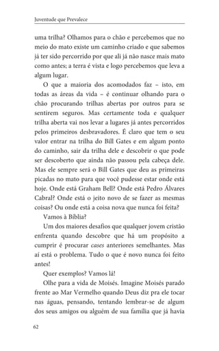 62
Juventude que Prevalece
uma trilha? Olhamos para o chão e percebemos que no
meio do mato existe um caminho criado e que sabemos
já ter sido percorrido por que ali já não nasce mais mato
como antes; a terra é vista e logo percebemos que leva a
algum lugar.
O que a maioria dos acomodados faz – isto, em
todas as áreas da vida – é continuar olhando para o
chão procurando trilhas abertas por outros para se
sentirem seguros. Mas certamente toda e qualquer
trilha aberta vai nos levar a lugares já antes percorridos
pelos primeiros desbravadores. É claro que tem o seu
valor entrar na trilha do Bill Gates e em algum ponto
do caminho, sair da trilha dele e descobrir o que pode
ser descoberto que ainda não passou pela cabeça dele.
Mas ele sempre será o Bill Gates que deu as primeiras
picadas no mato para que você pudesse estar onde está
hoje. Onde está Graham Bell? Onde está Pedro Álvares
Cabral? Onde está o jeito novo de se fazer as mesmas
coisas? Ou onde está a coisa nova que nunca foi feita?
Vamos à Bíblia?
Um dos maiores desafios que qualquer jovem cristão
enfrenta quando descobre que há um propósito a
cumprir é procurar cases anteriores semelhantes. Mas
aí está o problema. Tudo o que é novo nunca foi feito
antes!
Quer exemplos? Vamos lá!
Olhe para a vida de Moisés. Imagine Moisés parado
frente ao Mar Vermelho quando Deus diz pra ele tocar
nas águas, pensando, tentando lembrar-se de algum
dos seus amigos ou alguém de sua família que já havia
 