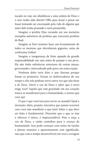 63
Eneas Francisco
tocado no mar em obediência a uma ordem de Deus e
o mar tenha sido aberto? Olhe para Josué e pense em
Josué tentando ser encorajado pela vida de alguém que
antes dele tenha possuído a terra prometida.
Imagine o profeta Elias cavando em sua memória
exemplos anteriores de profetas que venceram profetas
de Baal.
Imagine se Davi tentasse fazer um levantamento de
todos os meninos que derrubaram gigantes, antes de
confrontar Golias!
Imagine a insegurança de Ester quando da grande
responsabilidade em suas mãos de poupar o seu povo.
Ela não tinha referências anteriores de outras moças,
governando e intercedendo pelo povo em outra nação.
Nenhum deles teria feito o que fizeram porque
foram os primeiros. Foram os desbravadores do seu
tempo e eles não podiam ouvir outra voz que não fosse
a de Deus. Ouvir a voz de Deus é saber que o novo
exige você! Aquilo que está guardado em seu coração
nunca se manifestará para a humanidade, a menos que
você aja!
O que é que você tem para servir ao mundo? Qual a
invenção, ideia, projeto, iniciativa que jamais ocorrerá
caso você não manifeste o que tem? Saber o que deve
ser feito é fundamental. Discernir que o que se tem
a oferecer é único, é imprescindível. Pare e ouça a
voz de Deus, e então contribua para o avanço da
humanidade. Isso pode começar com testes de tarefas
e planos menores e aparentemente sem significado,
mas que com o tempo desenvolverá em você a coragem
 